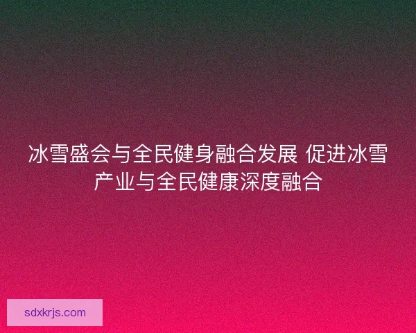 冰雪盛会与全民健身融合发展 促进冰雪产业与全民健康深度融合