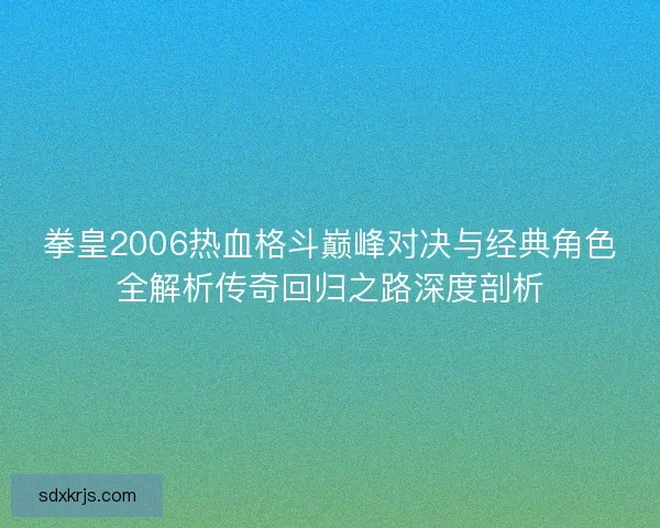 拳皇2006热血格斗巅峰对决与经典角色全解析传奇回归之路深度剖析