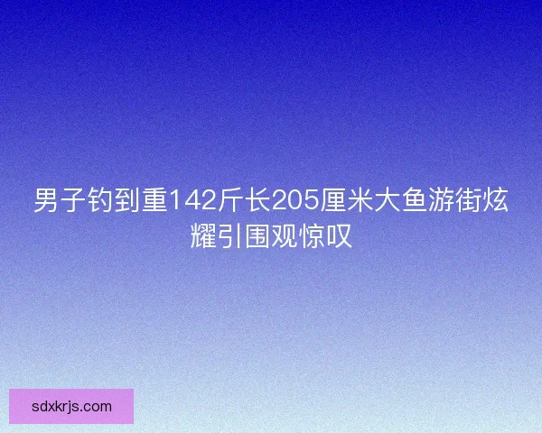 男子钓到重142斤长205厘米大鱼游街炫耀引围观惊叹