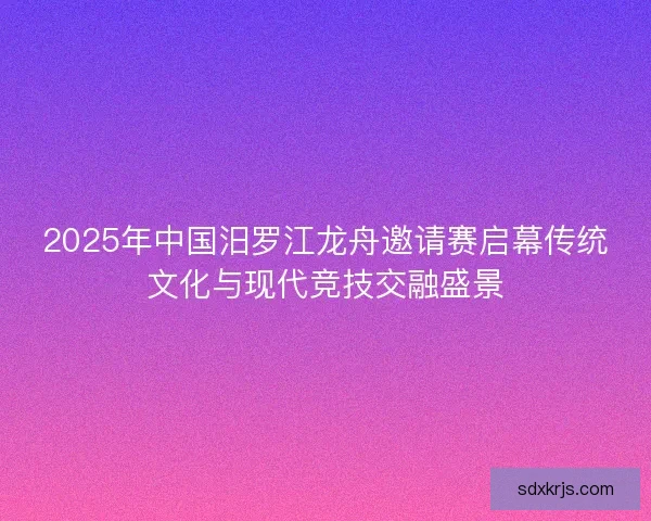 2025年中国汨罗江龙舟邀请赛启幕传统文化与现代竞技交融盛景