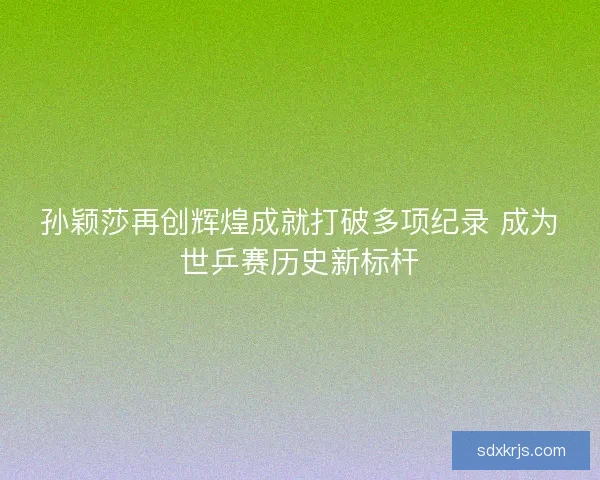孙颖莎再创辉煌成就打破多项纪录 成为世乒赛历史新标杆