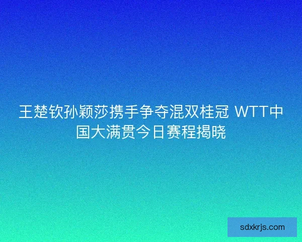王楚钦孙颖莎携手争夺混双桂冠 WTT中国大满贯今日赛程揭晓