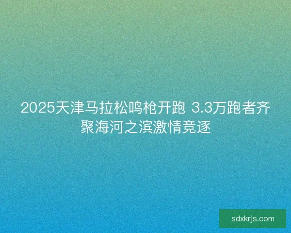 2025天津马拉松鸣枪开跑 3.3万跑者齐聚海河之滨激情竞逐