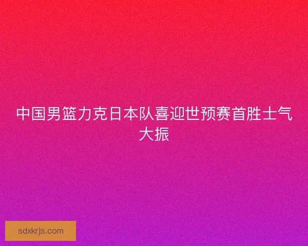 中国男篮力克日本队喜迎世预赛首胜士气大振 中国男篮力克日本队喜迎世预赛首胜士气大振