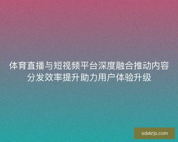 体育直播与短视频平台深度融合推动内容分发效率提升助力用户体验升级