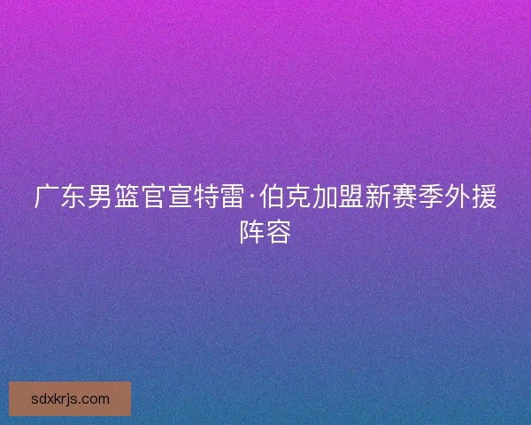 广东男篮官宣特雷·伯克加盟新赛季外援阵容 广东男篮官宣特雷·伯克加盟新赛季外援阵容