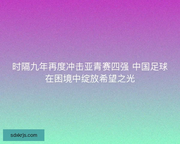 时隔九年再度冲击亚青赛四强 中国足球在困境中绽放希望之光 时隔九年再度冲击亚青赛四强 中国足球在困境中绽放希望之光