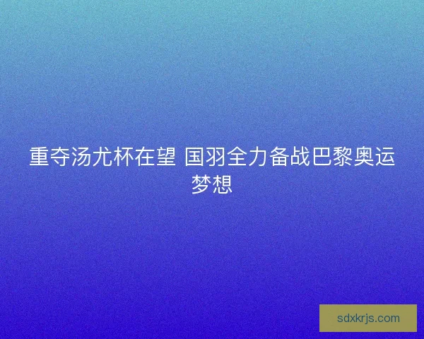 重夺汤尤杯在望 国羽全力备战巴黎奥运梦想 重夺汤尤杯在望 国羽全力备战巴黎奥运梦想