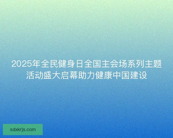 2025年全民健身日全国主会场系列主题活动盛大启幕助力健康中国建设 2025年全民健身日全国主会场系列主题活动盛大启幕助力健康中国建设