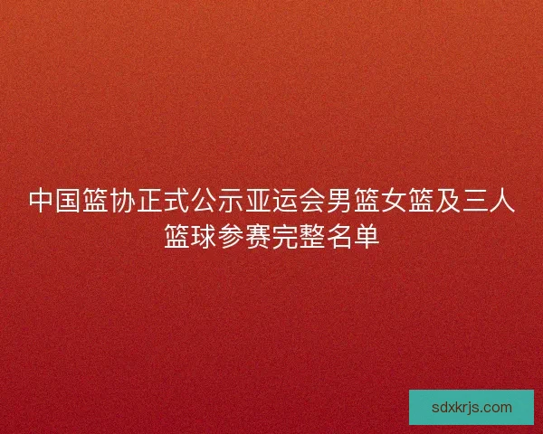中国篮协正式公示亚运会男篮女篮及三人篮球参赛完整名单 中国篮协正式公示亚运会男篮女篮及三人篮球参赛完整名单
