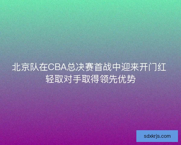 北京队在CBA总决赛首战中迎来开门红 轻取对手取得领先优势