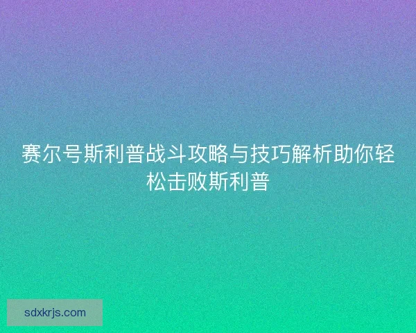 赛尔号斯利普战斗攻略与技巧解析助你轻松击败斯利普 赛尔号斯利普战斗攻略与技巧解析助你轻松击败斯利普