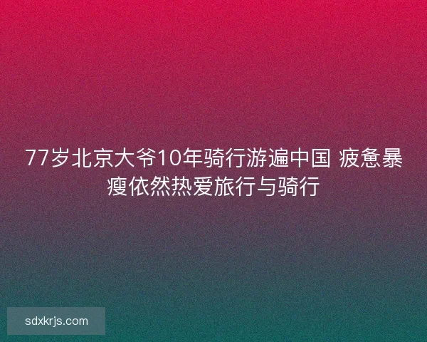 77岁北京大爷10年骑行游遍中国 疲惫暴瘦依然热爱旅行与骑行