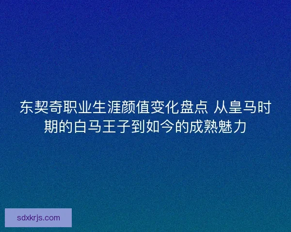 东契奇职业生涯颜值变化盘点 从皇马时期的白马王子到如今的成熟魅力