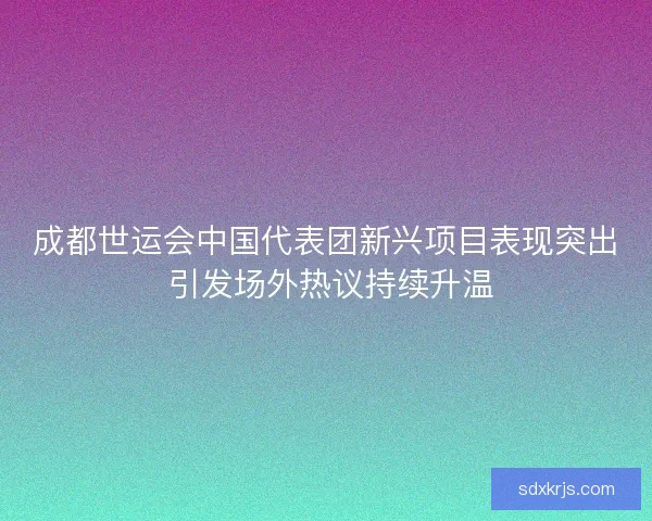 成都世运会中国代表团新兴项目表现突出 引发场外热议持续升温 成都世运会中国代表团新兴项目表现突出 引发场外热议持续升温