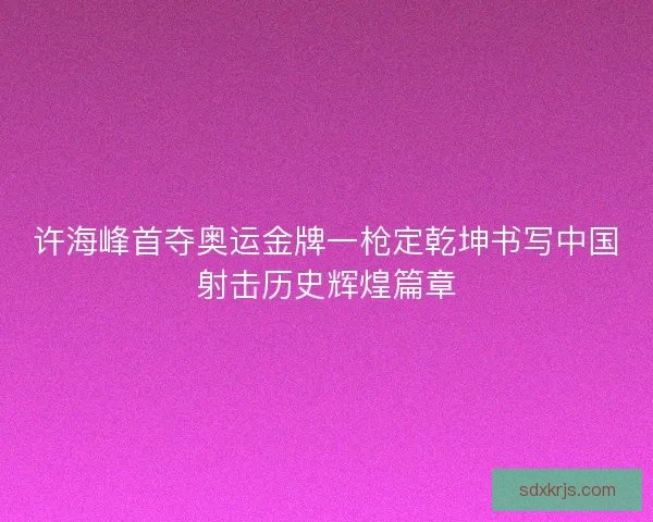 许海峰首夺奥运金牌一枪定乾坤书写中国射击历史辉煌篇章