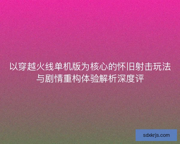 以穿越火线单机版为核心的怀旧射击玩法与剧情重构体验解析深度评