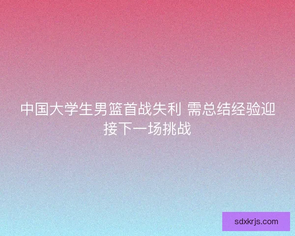 中国大学生男篮首战失利 需总结经验迎接下一场挑战 中国大学生男篮首战失利 需总结经验迎接下一场挑战