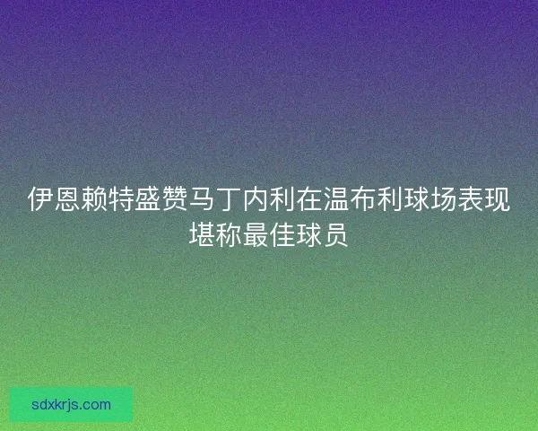 伊恩赖特盛赞马丁内利在温布利球场表现堪称最佳球员 伊恩赖特盛赞马丁内利在温布利球场表现堪称最佳球员