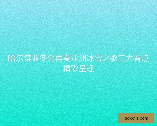 哈尔滨亚冬会再奏亚洲冰雪之歌三大看点精彩呈现
