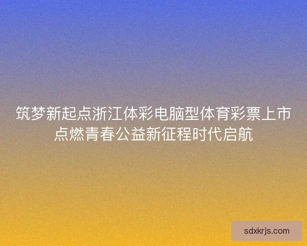 筑梦新起点浙江体彩电脑型体育彩票上市点燃青春公益新征程时代启航