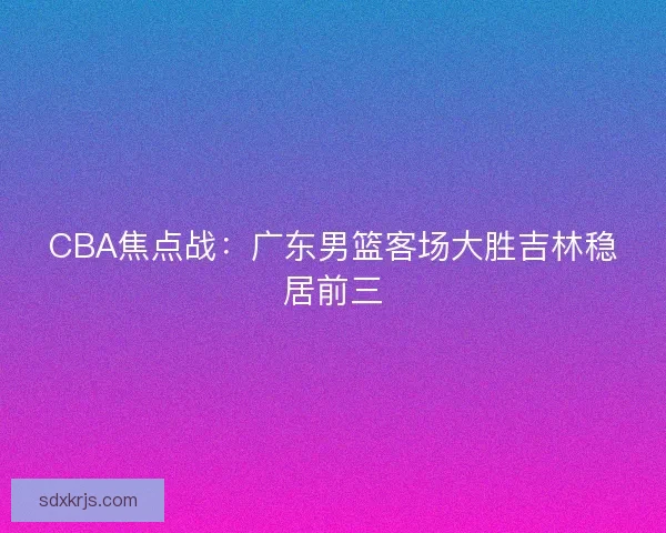 CBA焦点战:广东男篮客场大胜吉林稳居前三 CBA焦点战:广东男篮客场大胜吉林稳居前三