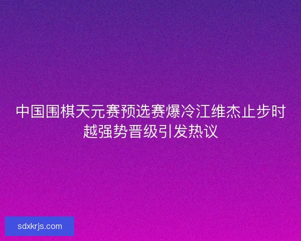 中国围棋天元赛预选赛爆冷江维杰止步时越强势晋级引发热议