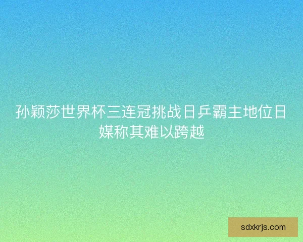 孙颖莎世界杯三连冠挑战日乒霸主地位日媒称其难以跨越