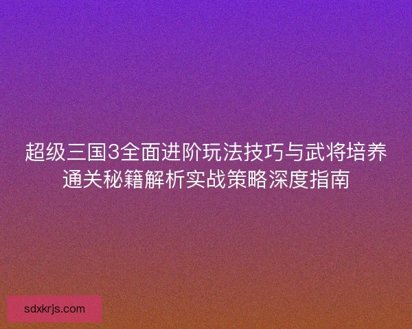 超级三国3全面进阶玩法技巧与武将培养通关秘籍解析实战策略深度指南