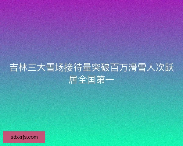 吉林三大雪场接待量突破百万滑雪人次跃居全国第一
